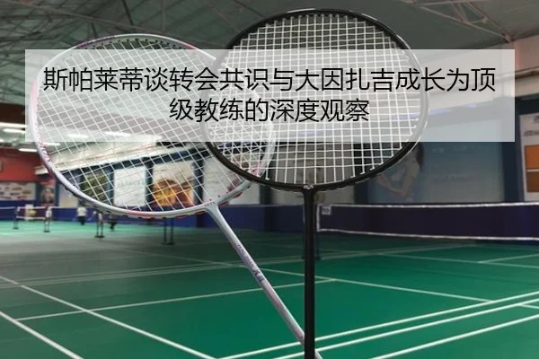 斯帕莱蒂谈转会共识与大因扎吉成长为顶级教练的深度观察