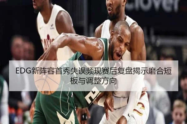 EDG新阵容首秀失误频现赛后复盘揭示磨合短板与调整方向